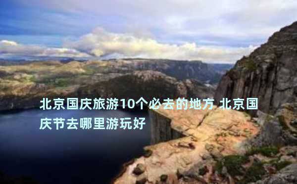 北京国庆旅游10个必去的地方 北京国庆节去哪里游玩好